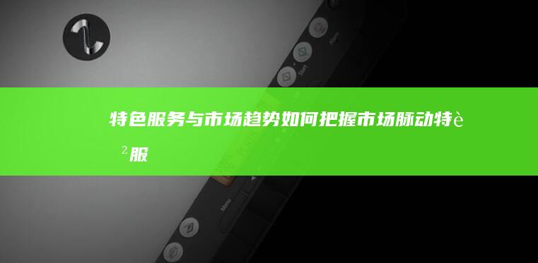 特色服务与市场趋势：如何把握市场脉动 (特色服务与市场的关系)