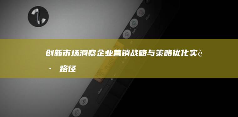 创新市场洞察：企业营销战略与策略优化实践路径